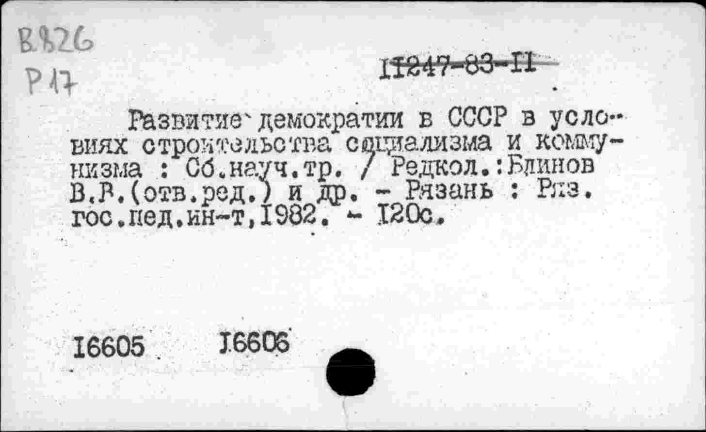 ﻿РП
ХШ?-вЭ-П
Развитие4демократии в СССР в уело виях строительства социализма и комму низма : Об.науч.тр. / Редкой.:Блинов В.Мотв.ред.) и др. - Рязань : Ряз. гос.пед.ин-т»1982. *- 120с.
16605	16606